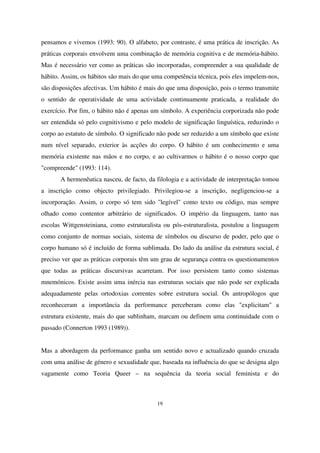 pensamos e vivemos (1993: 90). O alfabeto, por contraste, é uma prática de inscrição. As
práticas corporais envolvem uma combinação de memória cognitiva e de memória-hábito.
Mas é necessário ver como as práticas são incorporadas, compreender a sua qualidade de
hábito. Assim, os hábitos são mais do que uma competência técnica, pois eles impelem-nos,
são disposições afectivas. Um hábito é mais do que uma disposição, pois o termo transmite
o sentido de operatividade de uma actividade continuamente praticada, a realidade do
exercício. Por fim, o hábito não é apenas um símbolo. A experiência corporizada não pode
ser entendida só pelo cognitivismo e pelo modelo de significação linguística, reduzindo o
corpo ao estatuto de símbolo. O significado não pode ser reduzido a um símbolo que existe
num nível separado, exterior às acções do corpo. O hábito é um conhecimento e uma
memória existente nas mãos e no corpo, e ao cultivarmos o hábito é o nosso corpo que
"compreende" (1993: 114).
A hermenêutica nasceu, de facto, da filologia e a actividade de interpretação tomou
a inscrição como objecto privilegiado. Privilegiou-se a inscrição, negligenciou-se a
incorporação. Assim, o corpo só tem sido "legível" como texto ou código, mas sempre
olhado como contentor arbitrário de significados. O império da linguagem, tanto nas
escolas Wittgensteiniana, como estruturalista ou pós-estruturalista, postulou a linguagem
como conjunto de normas sociais, sistema de símbolos ou discurso de poder, pelo que o
corpo humano só é incluído de forma sublimada. Do lado da análise da estrutura social, é
preciso ver que as práticas corporais têm um grau de segurança contra os questionamentos
que todas as práticas discursivas acarretam. Por isso persistem tanto como sistemas
mnemónicos. Existe assim uma inércia nas estruturas sociais que não pode ser explicada
adequadamente pelas ortodoxias correntes sobre estrutura social. Os antropólogos que
reconheceram a importância da performance perceberam como elas "explicitam" a
estrutura existente, mais do que sublinham, marcam ou definem uma continuidade com o
passado (Connerton 1993 (1989)).
Mas a abordagem da performance ganha um sentido novo e actualizado quando cruzada
com uma análise de género e sexualidade que, baseada na influência do que se designa algo
vagamente como Teoria Queer – na sequência da teoria social feminista e do

19

 