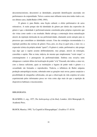 desconstrucionismo, desconstroi as identidades, propondo identificações ancoradas em
performances da corporalidade. Talvez a autora mais influente nesta área tenha vindo a ser,
nos últimos anos, Judith Butler (1990, 1993).
O género é, para Butler, uma ficção cultural, o efeito performativo de actos
reiterativos. A razão porque não há identidade de género por detrás das expressões do
género é que a identidade é performativamente constituida pelas próprias expressões que
são vistas como sendo o seu resultado. Butler advoga a contestação dessa naturalização
através da repetição deslocada da sua performatividade, chamando assim atenção para os
processos que consolidam as identidades sexuais. Uma das estratégias recomendadas é a
repetição paródica das normas de género. Foca, pois, no drag (o qual seria, a meu ver, a
expressão icónica da própria atitude “queer”). O género é, então, performativo, não porque
seja algo que o sujeito assume deliberadamente, mas porque, através da reiteração,
consolida o sujeito. Não se trata, todavia, do mesmo que simplesmente “vestir roupa”: o
constrangimento é o prerequisito da performatividade. Embora esta ressalva tente
ultrapassar o carácter difuso da localização do poder “a la” Foucault, não indica, a meu ver,
com a clareza suficiente, quais as instituições e lugares de poder onde o género e a
sexualidade são formados e reproduzidos. Todavia, a influência de Butler nalguma
produção antropológica recente, sobretudo entre as gerações mais novas, parece auspiciar a
possibilidade de etnografias sofisticadas, em que a observação da vida corpórea tal como
experienciada pelos informantes possa ser vista como algo mais do que a repetição de
dispositivos habituais e insconscientes.

BIBLIOGRAFIA
BLACKING, J., org., 1977, The Anthropology of the Body. Londres: ASA Monograph 15,
Academic Press.
BLOCH, Maurice, 1995, "Le Cognitif et l'Etnographique", Gradhiva 17: 45-54.

20

 