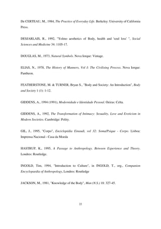 De CERTEAU, M., 1984, The Practice of Everyday Life. Berkeley: University of California
Press.
DESJARLAIS, R., 1992, "Yolmo aesthetics of Body, health and 'soul loss' ", Social
Sciences and Medicine 34: 1105-17.
DOUGLAS, M., 1973, Natural Symbols. Nova Iorque: Vintage.
ELIAS, N., 1978, The History of Manners, Vol I: The Civilising Process. Nova Iorque:
Pantheon.
FEATHERSTONE, M. & TURNER, Bryan S., "Body and Society: An Introduction", Body
and Society 1 (1): 1-12.
GIDDENS, A., 1994 (1991), Modernidade e Identidade Pessoal. Oeiras: Celta.
GIDDENS, A., 1992, The Transformation of Intimacy: Sexuality, Love and Eroticism in
Modern Societies. Cambridge: Polity.
GIL, J., 1995, "Corpo", Enciclopédia Einaudi, vol 32: Soma/Psique - Corpo. Lisboa:
Imprensa Nacional - Casa da Moeda
HASTRUP, K., 1995, A Passage to Anthropology. Between Experience and Theory.
Londres: Routledge.
INGOLD, Tim, 1994, "Introduction to Culture", in INGOLD, T., org., Companion
Encyclopaedia of Anthropology, Londres: Routledge
JACKSON, M., 1981, "Knowledge of the Body", Man (N.S.) 18: 327-45.

22

 
