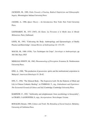 JACKSON, M., 1989, Paths Toward a Clearing. Radical Empiricism and Ethnographic
Inquiry. Bloomington: Indiana University Press.
JAGOSE, A., 1996, Queer Theory – An Introduction, New York: New York University
Press.
LEENHARDT, M., 1971 (1947), Do Kamo. La Personne et le Mythe dans le Monde
Mélanésien. Paris: Gallimard.
LOCK, M., 1993, "Cultivating the Body: Anthropology and Epistemologies of Bodily
Practice and Knowledge", Annual Review of Anthropology 22: 133-155.
MAUSS, M., 1980 (1936), "Les Techniques du Corps", Sociologie et Anthropologie, pp
365-388. Paris: PUF
MERLEAU-PONTY, M., 1962, Phenomenology of Perception. Evanston, IL: Northwestern
University Press.
ONG, A., 1988, "The production of possession: spirits and the multinational corporation in
Malaysia", American Ethnologist 15: 28-42.
OTS, T., 1994, "The Silenced Body - The Expressive Leib: On the Dialectic of Mind and
Life in Chinese Cathartic Healing", in CSORDAS, T., org., Embodiment and Experience.
The Existential Ground of Culture and Self. Cambridge: Cambridge University Press
RABINOW, P., 1992, "Artificiality and enlightenment: from sociobiology to biosociality",
in CRARY, J. & KWINTER, S., orgs., Incorporations. Nova Iorque: Urzone.
ROSALDO, Renato, 1989, Culture and Truth. The Remaking of Social Analysis. Berkeley:
University of California Press.

23

 