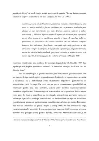 temático-teóricos? A perplexidade sentida em torno da questão "de que falamos quando
falamos de corpo?" assemelha-se em tudo à exposta por José Gil (1995):
Acontece, porém, um facto curioso: justamente enquanto esta moda revela uma
cada vez maior sensibilização aos problemas do corpo com a tendência para
afirmar a sua importância nos mais diversos campos, volta-se a velhos
conceitos (...), idênticos àquelas ordens de signos que serviram para explorar o
corpo. Este tornou-se o significante despótico capaz de resolver todos os
problemas, da decadência da cultura ocidental até aos mínimos conflitos
internos dos indivíduos. Semelhante concepção não seria perigosa se não
elevasse o «corpo» à categoria de significante supremo que, enquanto preenche
um vazio, substitui tudo aquilo de que foram privados os nossos corpos, pelo
menos a partir da desagregação das culturas arcaicas. (1995:201-202)
Estaremos perante mais uma instância de "nostalgia imperialista" (R. Rosaldo 1989) face
àquilo que nós próprios ajudámos a destruir? Ou, como diz a canção, each man kills the
thing he loves ?
Para os antropólogos, a questão do corpo gera outros tantos questionamentos. Por
um lado, os de tipo metodológico, propondo uma reflexão sobre o logocentrismo, a escrita,
a visualidade ou a performance como instrumentos expositivos questionáveis ou
potenciáveis a partir do corpo. Por outro lado, os que se prendem com a possibilidade de
estabelecer pontes (ou, pelo contrário, cortes) entre modelos linguístico-textuais,
simbólicos, cognitivistas, fenomenológicos, hermenêuticos, ou pragmatistas. Tendo sempre
como pano de fundo a experiência da investigação antropológica que tantas vezes nos
ensina que é preferível o diálogo entre teorias à luz da diversidade de objectos de análise e
experiências de terreno, do que um manual monolítico para a leitura do mundo. Precisamos
hoje mais de "itinerários" do que de "mapas" (Hastrup 1995). Por fim, a questão do corpo
constitui um desafio no sentido de nos engajarmos no momento histórico em que vivemos,
momento esse que apela a uma "política da vida", como diria Anthony Giddens (1992), em
1

Este texto é uma versão adaptada de Vale de Almeida (1996), “Introdução” a Corpo Presente. Treze Ensaios
3

 