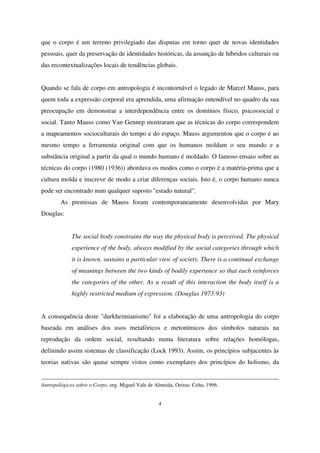 que o corpo é um terreno privilegiado das disputas em torno quer de novas identidades
pessoais, quer da preservação de identidades históricas, da assunção de híbridos culturais ou
das recontextualizações locais de tendências globais.
Quando se fala de corpo em antropologia é incontornável o legado de Marcel Mauss, para
quem toda a expressão corporal era aprendida, uma afirmação entendível no quadro da sua
preocupação em demonstrar a interdependência entre os domínios físico, psicossocial e
social. Tanto Mauss como Van Gennep mostraram que as técnicas do corpo correspondem
a mapeamentos socioculturais do tempo e do espaço. Mauss argumentou que o corpo é ao
mesmo tempo a ferramenta original com que os humanos moldam o seu mundo e a
substância original a partir da qual o mundo humano é moldado. O famoso ensaio sobre as
técnicas do corpo (1980 (1936)) abordava os modos como o corpo é a matéria-prima que a
cultura molda e inscreve de modo a criar diferenças sociais. Isto é, o corpo humano nunca
pode ser encontrado num qualquer suposto "estado natural".
As premissas de Mauss foram contemporaneamente desenvolvidas por Mary
Douglas:
The social body constrains the way the physical body is perceived. The physical
experience of the body, always modified by the social categories through which
it is known, sustains a particular view of society. There is a continual exchange
of meanings between the two kinds of bodily experience so that each reinforces
the categories of the other. As a result of this interaction the body itself is a
highly restricted medium of expression. (Douglas 1973:93)
A consequência deste "durkheimianismo" foi a elaboração de uma antropologia do corpo
baseada em análises dos usos metafóricos e metonímicos dos símbolos naturais na
reprodução da ordem social, resultando numa literatura sobre relações homólogas,
definindo assim sistemas de classificação (Lock 1993). Assim, os princípios subjacentes às
teorias nativas são quase sempre vistos como exemplares dos princípios do holismo, da

Antropológicos sobre o Corpo, org. Miguel Vale de Almeida, Oeiras: Celta, 1996.
4

 