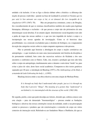 unidade e da inclusão. A isto se liga o clássico debate sobre a história e a diferença das
noções de pessoa e indivíduo - patente na frase de Leenhardt le primitif est l'homme qui n'a
pas saisi le lien unissant son corps et lui, et est demeuré dès lors incapable de le
singulariser (1971 (1947): 70).

Mas em perspectivas estruturais, como a de Douglas,

há o reconhecimento de que os sistemas classificatórios também são usados para legitimar
hierarquias, diferenças e exclusões – de que pessoa e corpo não são prisioneiros de uma
determinação social absoluta. E no entanto algum determinismo social dogmático tem sido
a pedra de toque das nossas análises e o que nos tem impedido de incluir o corpo e a
incorporação nas nossas agendas de investigação. Como se só houvesse duas
possibilidades: ou a remissão (excludente) para o domínio do biológico, ou o mapeamento
da acção das categorias sociais sobre os corpos enquanto argamassa e não-pessoas.
Não se pretende aqui historiar a abordagem do corpo e noções correlativas em
antropologia – o que resultaria em mais uma (necessariamente má) história da disciplina e
do pensamento ocidental, bem como das sucessivas malaises do Ocidente e dos seus
encontros e confrontos com os Outros. Cabe, sim, resumir a produção que tem sido feita
sobre o corpo em antropologia, imediatamente antes e durante o surto desta "moda" ou, para
evitar o juízo de valor, deste facto social académico. Comparem-se dois textos genéricos
separados por 20 anos: a introdução de Blacking (1977) a The Anthropology of the Body, e
a recensão de Lock Cultivating the body (...) (1993).
Blacking iniciava então a sua obra colectiva com uma citação de Merleau-Ponty:
It is through my body that I understand other people; just as it is through my
body that I perceive "things". The meaning of a gesture thus "understood" is
not behind it, it is intermingled with the structure of the world. (1962:186)
De seguida, porém, como que pede desculpa aos leitores, dizendo que, embora comece com
esta citação – para ele demasiado "fenomenológica" – procura estudar as fundações
biológicas e afectivas das nossas construções sociais da realidade, sendo a sua preocupação
central os processos e produtos que são exteriorizações e extensões do corpo em vários
contextos de interacção social. Referindo-se aos fundadores Mauss e Durkheim, diz que as

5

 