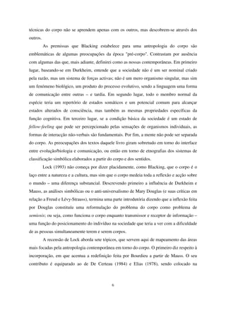técnicas do corpo não se aprendem apenas com os outros, mas descobrem-se através dos
outros.
As premissas que Blacking estabelece para uma antropologia do corpo são
emblemáticas de algumas preocupações da época "pré-corpo". Contrastam por ausência
com algumas das que, mais adiante, definirei como as nossas contemporâneas. Em primeiro
lugar, baseando-se em Durkheim, entende que a sociedade não é um ser nominal criado
pela razão, mas um sistema de forças activas; não é um mero organismo singular, mas sim
um fenómeno biológico, um produto do processo evolutivo, sendo a linguagem uma forma
de comunicação entre outras – e tardia. Em segundo lugar, todo o membro normal da
espécie teria um repertório de estados somáticos e um potencial comum para alcançar
estados alterados de consciência, mas também as mesmas propriedades específicas da
função cognitiva. Em terceiro lugar, se a condição básica da sociedade é um estado de
fellow-feeling que pode ser percepcionado pelas sensações de organismos individuais, as
formas de interacção não-verbais são fundamentais. Por fim, a mente não pode ser separada
do corpo. As preocupações dos textos daquele livro giram sobretudo em torno do interface
entre evolução/biologia e comunicação, ou então em torno de etnografias dos sistemas de
classificação simbólica elaborados a partir do corpo e dos sentidos.
Lock (1993) não começa por dizer placidamente, como Blacking, que o corpo é o
laço entre a natureza e a cultura, mas sim que o corpo medeia toda a reflexão e acção sobre
o mundo – uma diferença substancial. Descrevendo primeiro a influência de Durkheim e
Mauss, as análises simbólicas ou o anti-universalismo de Mary Douglas (e suas críticas em
relação a Freud e Lévy-Strauss), termina uma parte introdutória dizendo que a inflexão feita
por Douglas constituíu uma reformulação do problema do corpo como problema de
semiosis; ou seja, como funciona o corpo enquanto transmissor e receptor de informação –
uma função do posicionamento do indivíduo na sociedade que teria a ver com a dificuldade
de as pessoas simultaneamente terem e serem corpos.
A recensão de Lock aborda sete tópicos, que servem aqui de mapeamento das áreas
mais focadas pela antropologia contemporânea em torno do corpo. O primeiro diz respeito à
incorporação, em que acentua a redefinição feita por Bourdieu a partir de Mauss. O seu
contributo é equiparado ao de De Certeau (1984) e Elias (1978), sendo colocado na

6

 