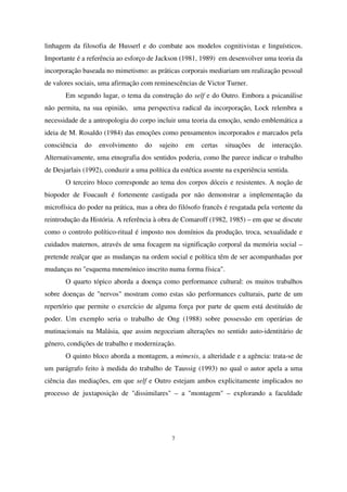 linhagem da filosofia de Husserl e do combate aos modelos cognitivistas e linguísticos.
Importante é a referência ao esforço de Jackson (1981, 1989) em desenvolver uma teoria da
incorporação baseada no mimetismo: as práticas corporais mediariam um realização pessoal
de valores sociais, uma afirmação com reminescências de Victor Turner.
Em segundo lugar, o tema da construção do self e do Outro. Embora a psicanálise
não permita, na sua opinião, uma perspectiva radical da incorporação, Lock relembra a
necessidade de a antropologia do corpo incluir uma teoria da emoção, sendo emblemática a
ideia de M. Rosaldo (1984) das emoções como pensamentos incorporados e marcados pela
consciência

do

envolvimento

do

sujeito

em

certas

situações

de

interacção.

Alternativamente, uma etnografia dos sentidos poderia, como lhe parece indicar o trabalho
de Desjarlais (1992), conduzir a uma política da estética assente na experiência sentida.
O terceiro bloco corresponde ao tema dos corpos dóceis e resistentes. A noção de
biopoder de Foucault é fortemente castigada por não demonstrar a implementação da
microfísica do poder na prática, mas a obra do filósofo francês é resgatada pela vertente da
reintrodução da História. A referência à obra de Comaroff (1982, 1985) – em que se discute
como o controlo político-ritual é imposto nos domínios da produção, troca, sexualidade e
cuidados maternos, através de uma focagem na significação corporal da memória social –
pretende realçar que as mudanças na ordem social e política têm de ser acompanhadas por
mudanças no "esquema mnemónico inscrito numa forma física".
O quarto tópico aborda a doença como performance cultural: os muitos trabalhos
sobre doenças de "nervos" mostram como estas são performances culturais, parte de um
repertório que permite o exercício de alguma força por parte de quem está destituído de
poder. Um exemplo seria o trabalho de Ong (1988) sobre possessão em operárias de
mutinacionais na Malásia, que assim negoceiam alterações no sentido auto-identitário de
género, condições de trabalho e modernização.
O quinto bloco aborda a montagem, a mimesis, a alteridade e a agência: trata-se de
um parágrafo feito à medida do trabalho de Taussig (1993) no qual o autor apela a uma
ciência das mediações, em que self e Outro estejam ambos explicitamente implicados no
processo de juxtaposição de "dissimilares" – a "montagem" – explorando a faculdade

7

 