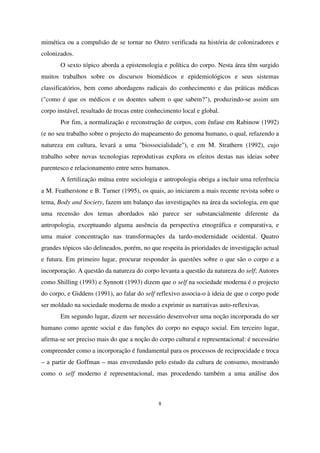 mimética ou a compulsão de se tornar no Outro verificada na história de colonizadores e
colonizados.
O sexto tópico aborda a epistemologia e política do corpo. Nesta área têm surgido
muitos trabalhos sobre os discursos biomédicos e epidemiológicos e seus sistemas
classificatórios, bem como abordagens radicais do conhecimento e das práticas médicas
("como é que os médicos e os doentes sabem o que sabem?"), produzindo-se assim um
corpo instável, resultado de trocas entre conhecimento local e global.
Por fim, a normalização e reconstrução de corpos, com ênfase em Rabinow (1992)
(e no seu trabalho sobre o projecto do mapeamento do genoma humano, o qual, refazendo a
natureza em cultura, levará a uma "biossocialidade"), e em M. Strathern (1992), cujo
trabalho sobre novas tecnologias reprodutivas explora os efeitos destas nas ideias sobre
parentesco e relacionamento entre seres humanos.
A fertilização mútua entre sociologia e antropologia obriga a incluir uma referência
a M. Featherstone e B. Turner (1995), os quais, ao iniciarem a mais recente revista sobre o
tema, Body and Society, fazem um balanço das investigações na área da sociologia, em que
uma recensão dos temas abordados não parece ser substancialmente diferente da
antropologia, exceptuando alguma ausência da perspectiva etnográfica e comparativa, e
uma maior concentração nas transformações da tardo-modernidade ocidental. Quatro
grandes tópicos são delineados, porém, no que respeita às prioridades de investigação actual
e futura. Em primeiro lugar, procurar responder às questões sobre o que são o corpo e a
incorporação. A questão da natureza do corpo levanta a questão da natureza do self; Autores
como Shilling (1993) e Synnott (1993) dizem que o self na sociedade moderna é o projecto
do corpo, e Giddens (1991), ao falar do self reflexivo associa-o à ideia de que o corpo pode
ser moldado na sociedade moderna de modo a exprimir as narrativas auto-reflexivas.
Em segundo lugar, dizem ser necessário desenvolver uma noção incorporada do ser
humano como agente social e das funções do corpo no espaço social. Em terceiro lugar,
afirma-se ser preciso mais do que a noção do corpo cultural e representacional: é necessário
compreender como a incorporação é fundamental para os processos de reciprocidade e troca
– a partir de Goffman – mas enveredando pelo estudo da cultura de consumo, mostrando
como o self moderno é representacional, mas procedendo também a uma análise dos

8

 
