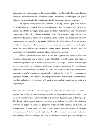 afectos, emoções e imagem corporal nas reciprocidades e solidariedades. Em quarto lugar, é
afirmada a necessidade de mais história do corpo, à semelhança da abordagem feita por N.
Elias sobre a domesticação das emoções através das maneiras e controlos corporais.
Um lugar de destaque deve ser conferido a Anthony Giddens, por vezes acusado
pelos sociólogos do corpo de não ter uma visão específica da incorporação. Mas a sua
tentativa de entender as relações entre agência e estrutura pode ser ideal para o pragmatismo
epistemológico. Reconhecendo que na teoria social recente, o tema do corpo está associado
ao nome de Foucault, a análise deste da relação entre o corpo e os mecanismos de poder
concentrou-se na emergência do poder disciplinar da modernidade. O corpo ter-se-ia
tornado no foco deste poder e este, em vez de marcar aquele, sujeita-o uma disciplina
interna de auto-controlo, produzindo os corpos dóceis. Giddens, todavia, acha isto
incompleto, por Foucault não analisar a relação entre corpo e agência.
Giddens afirma claramente que o corpo não é apenas uma entidade física que
possuímos (ainda que para a criação da auto-identidade, segundo Lacan, seja preciso o
estádio do espelho, em que a criança se vê separada do seu corpo). Ele é um sistema-acção,
um modo de praxis, e a sua imersão prática nas interacções quotidianas é essencial para a
narrativa da auto-identidade. Em termos de self e auto-identidade, Giddens presta atenção
sobretudo à aparência, posturas, sensualidade e regimes do corpo. Se o corpo era um
aspecto da natureza, com a invasão do corpo pelos sistemas abstratos (i.e., o conhecimento
científico aplicado), o corpo como self torna-se um local de interacção, apropriação e
reapropriação.
Não estão atrás delineadas – nas abordagens do corpo (mas não por acaso no corpo?) –
algumas das tendências e problemas que se colocam à antropologia contemporânea? No
seu texto Introduction to Culture incluído na Companion Encyclopaedia of Anthropology,
Tim Ingold define quatro sucessivas abordagens da cultura na história da disciplina.
Primeiro, as noções de escala de progresso teriam igualado cultura a civilização. Em
segundo lugar, o relativismo, que teria correspondido a uma pluralização da noção de
cultura, sendo cada cultura uma tradição específica. Num terceiro momento, ter-se-ia dado
uma mudança desde o enfoque nos padrões de comportamento para um enfoque nas

9

 