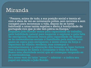     “Prezava, acima de tudo, a sua posição social e tremia só
    com a ideia de ver-se novamente pobre, sem recursos e sem
    coragem para recomeçar a vida, depois de se haver
    habituado a umas tantas regalias e afeito à hombridade de
    português rico que já não tem pátria na Europa.”
   Enquanto João Romão vence pela capacidade de trabalho,
    pela habilidade natural para negociar e explorar e pela falta
    de escrúpulos, Miranda vence pela capacidade de dobrar-
    se às conveniências sociais: é humilhado pela mulher, com
    quem se casou para enriquecer, e sente inveja da força e
    esperteza do vizinho vendeiro, mas consegue o
    reconhecimento e a admiração dos homens ao fazer fortuna
    com a herança de Estela e conquistar o título de Barão.
   Busca uma identidade social que só consegue vergando-se
    às conveniências.
   Seu nome vem do latim “miror” – admirar – e indica seu
    papel em relação a João Romão.
 