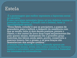     É a personagem que melhor representa a hipocrisia social
    na narrativa.
   É uma caricatura naturalista típica: só tem defeitos: manias (a
    proteção ao Valentim, a fixação com a beleza), taras (a
    insaciabilidade sexual).
   “Dona Estela, coitada! é que se precipitava, a passos de
    granadeiro, para a velhice, a despeito da resistência com
    que se rendia; tinha já dois dentes postiços, pintava o
    cabelo, e dos cantos da boca duas rugas serpenteavam-lhe
    pelo queixo abaixo, desfazendo-lhe a primitiva graça
    maliciosa dos lábios; ainda assim, porém, conservava o
    pescoço branco, liso e grosso, e os seus braços não
    desmereciam dos antigos créditos.”
   A relação entre Miranda e Estela, baseada apenas em
    convenções sociais, revela uma crítica (comum na literatura
    realista e naturalista) aos casamentos arranjados, baseados
    em interesses ou conveniências.
 