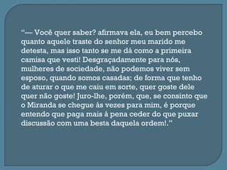“— Você quer saber? afirmava ela, eu bem percebo
quanto aquele traste do senhor meu marido me
detesta, mas isso tanto se me dá como a primeira
camisa que vesti! Desgraçadamente para nós,
mulheres de sociedade, não podemos viver sem
esposo, quando somos casadas; de forma que tenho
de aturar o que me caiu em sorte, quer goste dele
quer não goste! Juro-lhe, porém, que, se consinto que
o Miranda se chegue às vezes para mim, é porque
entendo que paga mais à pena ceder do que puxar
discussão com uma besta daquela ordem!.”
 