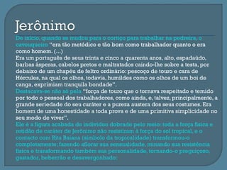    De início, quando se mudou para o cortiço para trabalhar na pedreira, o
    cavouqueiro “era tão metódico e tão bom como trabalhador quanto o era
    como homem. (...)
   Era um português de seus trinta e cinco a quarenta anos, alto, espadaúdo,
    barbas ásperas, cabelos pretos e maltratados caindo-lhe sobre a testa, por
    debaixo de um chapéu de feltro ordinário: pescoço de touro e cara de
    Hércules, na qual os olhos, todavia, humildes como os olhos de um boi de
    canga, exprimiam tranquila bondade”.
   Destacava-se não só pela “força de touro que o tornava respeitado e temido
    por todo o pessoal dos trabalhadores, como ainda, e, talvez, principalmente, a
    grande seriedade do seu caráter e a pureza austera dos seus costumes. Era
    homem de uma honestidade a toda prova e de uma primitiva simplicidade no
    seu modo de viver”.
   Ele é a figura acabada do indivíduo dobrado pelo meio: toda a força física e
    retidão de caráter de Jerônimo não resistiram à força do sol tropical, e o
    contacto com Rita Baiana (símbolo da tropicalidade) transformou-o
    completamente; fazendo aflorar sua sensualidade, minando sua resistência
    física e transformando também sua personalidade, tornando-o preguiçoso,
    gastador, beberrão e desavergonhado:
 