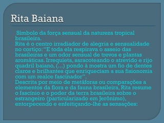    Símbolo da força sensual da natureza tropical
    brasileira.
   Rita é o centro irradiador de alegria e sensualidade
    no cortiço: “E toda ela respirava o asseio das
    brasileiras e um odor sensual de trevos e plantas
    aromáticas. Irrequieta, saracoteando o atrevido e rijo
    quadril baiano, (...) pondo à mostra um fio de dentes
    claros e brilhantes que enriqueciam a sua fisionomia
    com um realce fascinador”.
   Descrita por meio de metáforas ou comparações a
    elementos da flora e da fauna brasileira, Rita resume
    o fascínio e o poder da terra brasileira sobre o
    estrangeiro (particularizado em Jerônimo),
    entorpecendo e enfeitiçando-lhe as sensações:
 