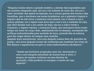 “Naquela mulata estava o grande mistério, a síntese das impressões que
ele recebeu chegando aqui: ela era a luz ardente do meio-dia; ela era o
calor vermelho das sestas da fazenda; era o aroma quente dos trevos e das
baunilhas, que o atordoara nas matas brasileiras; era a palmeira virginal e
esquiva que se não torce a nenhuma outra planta; era o veneno e era o
açúcar gostoso; era o sapoti mais doce que o mel e era a castanha do caju,
que abre feridas com o seu azeite de fogo; ela era a cobra verde e
traiçoeira, a lagarta viscosa, a muriçoca doida, que esvoaçava havia muito
tempo em torno do corpo dele, assanhando-lhe os desejos, acordando-lhe
as fibras embambecidas pela saudade da terra, picando-lhe as artérias,
para lhe cuspir dentro do sangue uma centelha
daquele amor setentrional, uma nota daquela música feita de gemidos de
prazer, uma larva daquela nuvem de cantáridas que zumbiam em torno da
Rita Baiana e espalhavam-se pelo ar numa fosforescência afrodisíaca.”

        “desde que Jerônimo propendeu para ela, fascinando-a
        com a sua tranquila seriedade de animal bom e forte, o
        sangue da mestiça reclamou os seus direitos de
        apuração, e Rita preferiu no europeu o macho de raça
        superior”.
 