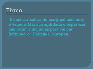     É uma caricatura do marginal malandro
    e valente. Mas sua agilidade e esperteza
    não foram suficientes para vencer
    Jerônimo, o “Hércules” europeu.
 