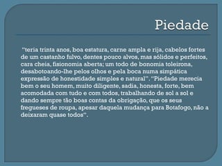     “teria trinta anos, boa estatura, carne ampla e rija, cabelos fortes
    de um castanho fulvo, dentes pouco alvos, mas sólidos e perfeitos,
    cara cheia, fisionomia aberta; um todo de bonomia toleirona,
    desabotoando-lhe pelos olhos e pela boca numa simpática
    expressão de honestidade simples e natural”. “Piedade merecia
    bem o seu homem, muito diligente, sadia, honesta, forte, bem
    acomodada com tudo e com todos, trabalhando de sol a sol e
    dando sempre tão boas contas da obrigação, que os seus
    fregueses de roupa, apesar daquela mudança para Botafogo, não a
    deixaram quase todos“.
 