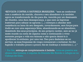 •REVOLTA CONTRA A NATUREZA BRASILEIRA: “sem se conformar
com a ausência do marido, chorava o seu abandono e ia também
agora se transformando de dia para dia, vencida por um desmazelo
de chumbo, uma dura desesperança, a que nem as lágrimas
bastavam para adoçar as agruras; (...) começou a afundar sem
resistência na lama do seu desgosto, covardemente, sem forças para
iludir-se com uma esperança fátua, abandonando-se ao abandono,
desistindo dos seus princípios, do seu próprio caráter, sem se ter já
neste mundo na conta de alguma coisa e continuando a viver
somente porque a vida era teimosa e não queria deixá-la ir
apodrecer lá embaixo, por uma vez. Deu para desleixar-se no
serviço; as suas freguesas de roupa começaram a reclamar; foi-lhe
fugindo o trabalho pouco a pouco; fez-se madraça e moleirona (...).”

• Por fim, entrega-se completamente à bebida, torna-se passiva aos
abusos dos homens, é expulsa da Avenida São Romão e refugia-se no
Cabeça-de-Gato.
 