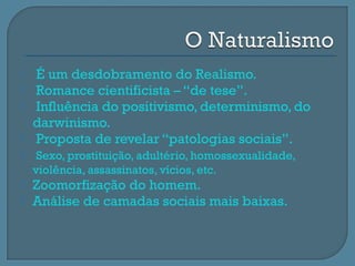    É um desdobramento do Realismo.
   Romance cientificista – “de tese”.
   Influência do positivismo, determinismo, do
    darwinismo.
   Proposta de revelar “patologias sociais”.
    Sexo, prostituição, adultério, homossexualidade,
    violência, assassinatos, vícios, etc.
   Zoomorfização do homem.
   Análise de camadas sociais mais baixas.
 
