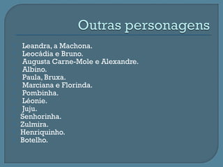    Leandra, a Machona.
   Leocádia e Bruno.
   Augusta Carne-Mole e Alexandre.
   Albino.
   Paula, Bruxa.
   Marciana e Florinda.
   Pombinha.
   Léonie.
   Juju.
   Senhorinha.
   Zulmira.
   Henriquinho.
   Botelho.
 