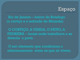     Rio de Janeiro – bairro do Botafogo
    (o cortiço e o sobrado de Miranda)

   O CORTIÇO, A VENDA, O PÁTIO, A
    PEDREIRA – locais onde trabalhava e se
    divertia o povo.

    O sol: elemento que condiciona o
    relacionamento entre os que ali vivem.
 