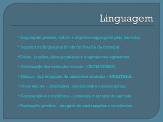 • Linguagem precisa, sóbria e objetiva empregada pelo narrador.

• Registro da linguagem falada do Brasil e de Portugal .

•Gírias, jargões, ditos populares e xingamentos agressivos.

• Valorização dos estímulos visuais – CROMATISMO.

• Mistura da percepção de diferentes sentidos – SINESTESIA.

• Prosa sonora – aliterações, assonâncias e onomatopéias.

• Comparações e metáforas – presença marcante de animais.

• Pontuação emotiva – exagero de exclamações e reticências.
 