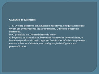 Gabarito do Exercício

1- a) O texto descreve um ambiente miserável, em que as pessoas
vivem em condições de vida subumanas. O mesmo ocorre na
ilustração.
b) O princípio do Determinismo do meio.
c) Segundo os naturalistas, baseados nas teorias deterministas, o
homem é produto do meio, age em função das influências que este
exerce sobre sua história, sua configuração biológica e sua
personalidade.
 