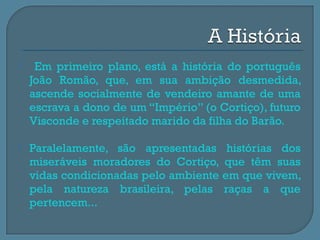     Em primeiro plano, está a história do português
    João Romão, que, em sua ambição desmedida,
    ascende socialmente de vendeiro amante de uma
    escrava a dono de um “Império” (o Cortiço), futuro
    Visconde e respeitado marido da filha do Barão.

   Paralelamente, são apresentadas histórias dos
    miseráveis moradores do Cortiço, que têm suas
    vidas condicionadas pelo ambiente em que vivem,
    pela natureza brasileira, pelas raças a que
    pertencem...
 