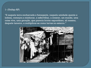 1- (Unifap-AP)

"E naquela terra encharcada e fumegante, naquela umidade quente e
lodosa, começou a minhocar, a esfervilhar, a crescer, um mundo, uma
coisa viva, uma geração, que parecia brotar espontânea, ali mesmo,
daquele lameiro, e multiplicar-se como larvas no esterco.”
 