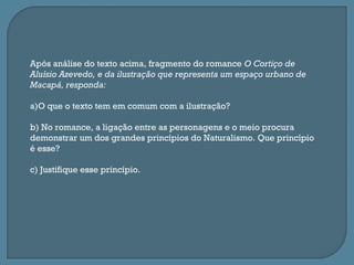 Após análise do texto acima, fragmento do romance O Cortiço de
Aluísio Azevedo, e da ilustração que representa um espaço urbano de
Macapá, responda:

a)O que o texto tem em comum com a ilustração?

b) No romance, a ligação entre as personagens e o meio procura
demonstrar um dos grandes princípios do Naturalismo. Que princípio
é esse?

c) Justifique esse princípio.
 