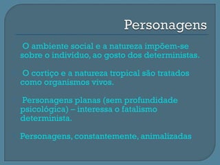     O ambiente social e a natureza impõem-se
    sobre o indivíduo, ao gosto dos deterministas.
   O cortiço e a natureza tropical são tratados
    como organismos vivos.
   Personagens planas (sem profundidade
    psicológica) – interessa o fatalismo
    determinista.
   Personagens, constantemente, animalizadas
 