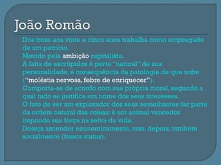    Dos treze aos vinte e cinco anos trabalha como empregado
    de um patrício.
   Movido pela ambição capitalista.
   A falta de escrúpulos é parte “natural” de sua
    personalidade, é consequência da patologia de que sofre
    (“moléstia nervosa, febre de enriquecer”).
   Comporta-se de acordo com sua própria moral, segundo a
    qual tudo se justifica em nome dos seus interesses.
   O fato de ser um explorador dos seus semelhantes faz parte
    da ordem natural das coisas: é um animal vencedor
    impondo sua força na selva da vida.
   Deseja ascender economicamente, mas, depois, também
    socialmente (busca status).
 