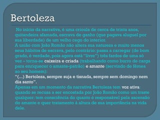     No início da narrativa, é uma crioula de cerca de trinta anos,
    quitandeira afamada, escrava de ganho (que pagava aluguel por
    sua liberdade) de um velho cego do interior.
   A união com João Romão não altera sua natureza e muito menos
    seus hábitos de escrava, pelo contrário: passa a carregar (de bom
    grado, é verdade, pois agora está “livre”) três fardos de uma só
    vez – torna-se caixeira e criada (trabalhando como burro de carga
    para enriquecer o amante-patrão) e amante (servindo de fêmea
    ao seu homem):
   “(...) Bertoleza, sempre suja e tisnada, sempre sem domingo nem
    dia santo”.
   Apenas em um momento da narrativa Bertoleza tem voz ativa:
    quando se recusa a ser encostada por João Romão como um traste
    qualquer: tem consciência do quanto é responsável pela ascensão
    do amante e quer tratamento à altura de sua importância na vida
    dele.
 