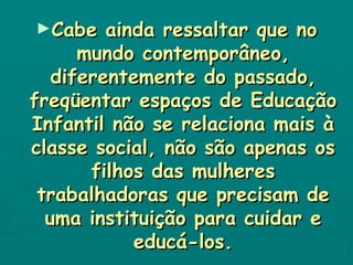 Cabe ainda ressaltar que no mundo contemporâneo, diferentemente do passado, freqüentar espaços de Educação Infantil não se relaciona mais à classe social, não são apenas os filhos das mulheres trabalhadoras que precisam de uma instituição para cuidar e educá-los. 
