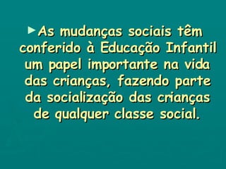 As mudanças sociais têm conferido à Educação Infantil um papel importante na vida das crianças, fazendo parte da socialização das crianças de qualquer classe social. 