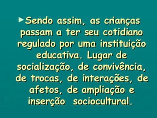 Sendo assim, as crianças passam a ter seu cotidiano regulado por uma instituição educativa. Lugar de socialização, de convivência, de trocas, de interações, de afetos, de ampliação e inserção  sociocultural.   