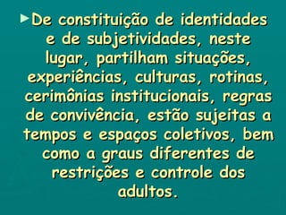De constituição de identidades e de subjetividades, neste lugar, partilham situações, experiências, culturas, rotinas, cerimônias institucionais, regras de convivência, estão sujeitas a tempos e espaços coletivos, bem como a graus diferentes de restrições e controle dos adultos. 