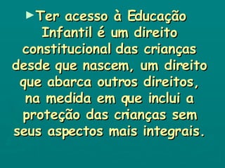 Ter acesso à Educação Infantil é um direito constitucional das crianças desde que nascem, um direito que abarca outros direitos, na medida em que inclui a proteção das crianças sem seus aspectos mais integrais. 