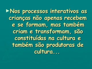 Nos processos interativos as crianças não apenas recebem e se formam, mas também criam e transformam, são constituídas na cultura e também são produtoras de cultura...   