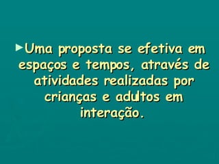 Uma proposta se efetiva em espaços e tempos, através de atividades realizadas por crianças e adultos em interação.   