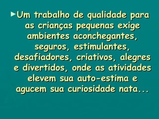 Um trabalho de qualidade para as crianças pequenas exige ambientes aconchegantes, seguros, estimulantes, desafiadores, criativos, alegres e divertidos, onde as atividades elevem sua auto-estima e agucem sua curiosidade nata... 