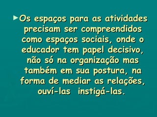 Os espaços para as atividades precisam ser compreendidos como espaços sociais, onde o educador tem papel decisivo, não só na organização mas também em sua postura, na forma de mediar as relações, ouví-las  instigá-las.   