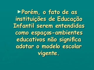 Porém, o fato de as instituições de Educação Infantil serem entendidas como espaços-ambientes educativos não significa adotar o modelo escolar vigente. 