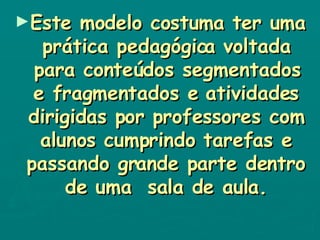 Este modelo costuma ter uma prática pedagógica voltada para conteúdos segmentados e fragmentados e atividades dirigidas por professores com alunos cumprindo tarefas e passando grande parte dentro de uma  sala de aula. 