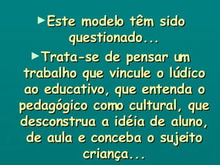Este modelo têm sido questionado... Trata-se de pensar um trabalho que vincule o lúdico ao educativo, que entenda o pedagógico como cultural, que desconstrua a idéia de aluno, de aula e conceba o sujeito criança... 