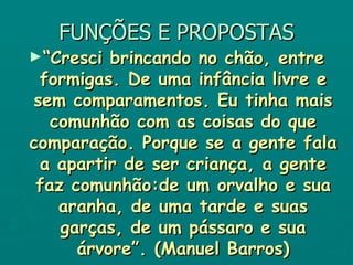 FUNÇÕES E PROPOSTAS “ Cresci brincando no chão, entre formigas. De uma infância livre e sem comparamentos. Eu tinha mais comunhão com as coisas do que comparação. Porque se a gente fala a apartir de ser criança, a gente faz comunhão:de um orvalho e sua aranha, de uma tarde e suas garças, de um pássaro e sua árvore”. (Manuel Barros) 