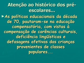 Atenção ao histórico dos pré-escolares... As políticas educacionais da década de 70, pautaram-se na educação compensatória, com vistas à compensação de carências culturais, deficiência lingüísticas e defasagens afetivas das crianças provenientes de classes populares... 