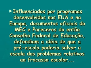 Influenciados por programas desenvolvidos nos EUA e na Europa, documentos oficiais do MEC e Pareceres do então Conselho Federal de Educação, defendiam a idéia de que a pré-escola poderia salvar a escola dos problemas relativos ao fracasso escolar... 