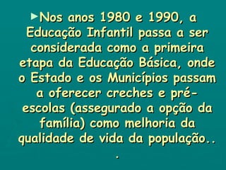 Nos anos 1980 e 1990, a Educação Infantil passa a ser considerada como a primeira etapa da Educação Básica, onde o Estado e os Municípios passam a oferecer creches e pré-escolas (assegurado a opção da família) como melhoria da qualidade de vida da população.. . 