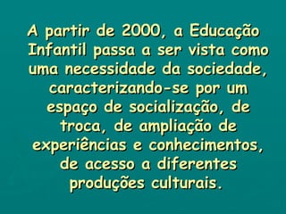 A partir de 2000, a Educação Infantil passa a ser vista como uma necessidade da sociedade, caracterizando-se por um espaço de socialização, de troca, de ampliação de experiências e conhecimentos, de acesso a diferentes produções culturais.   