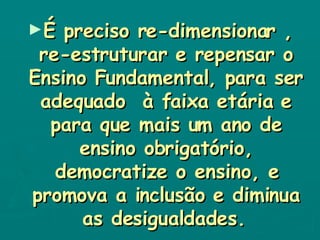 É preciso re-dimensionar , re-estruturar e repensar o Ensino Fundamental, para ser adequado  à faixa etária e para que mais um ano de ensino obrigatório, democratize o ensino, e promova a inclusão e diminua as desigualdades.   