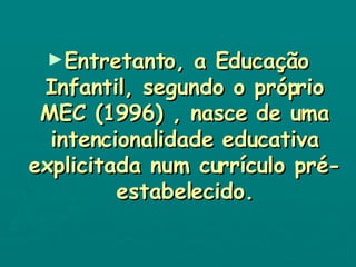 Entretanto, a Educação Infantil, segundo o próprio MEC (1996) , nasce de uma intencionalidade educativa explicitada num currículo pré-estabelecido. 